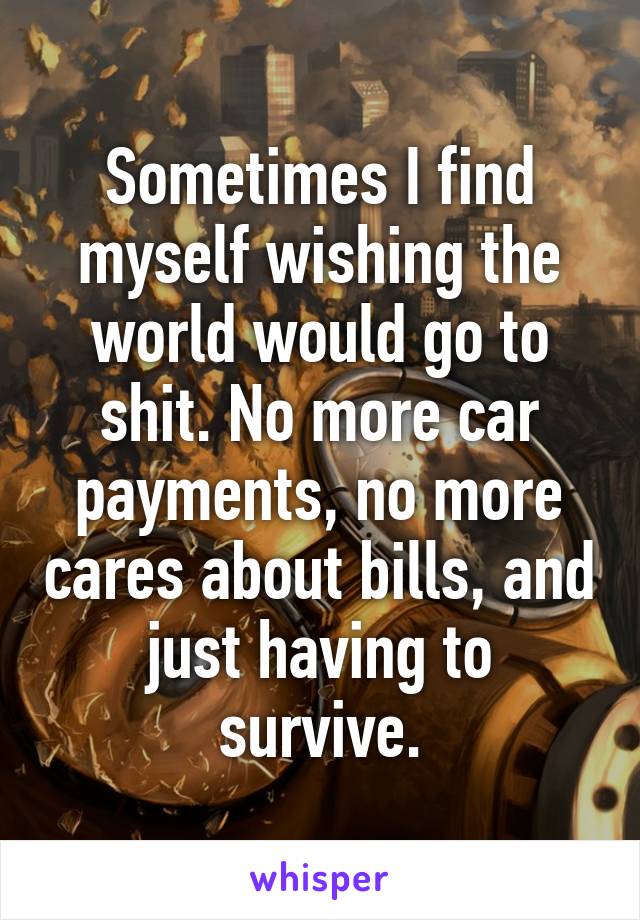 Sometimes I find myself wishing the world would go to shit. No more car payments, no more cares about bills, and just having to survive.