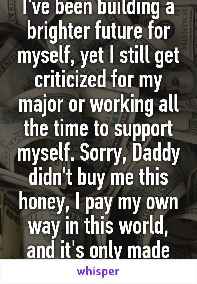 I've been building a brighter future for myself, yet I still get criticized for my major or working all the time to support myself. Sorry, Daddy didn't buy me this honey, I pay my own way in this world, and it's only made me a better person.