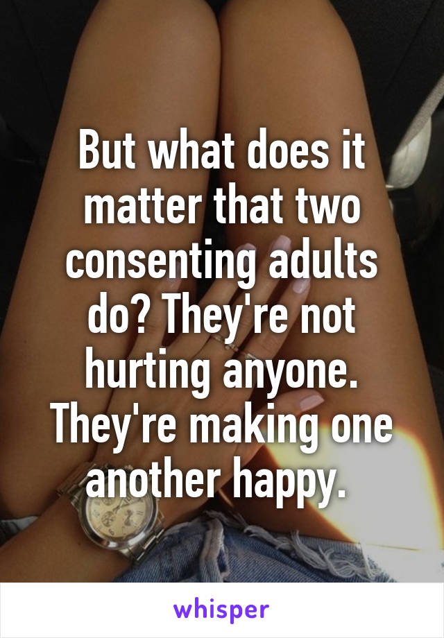 But what does it matter that two consenting adults do? They're not hurting anyone. They're making one another happy. 