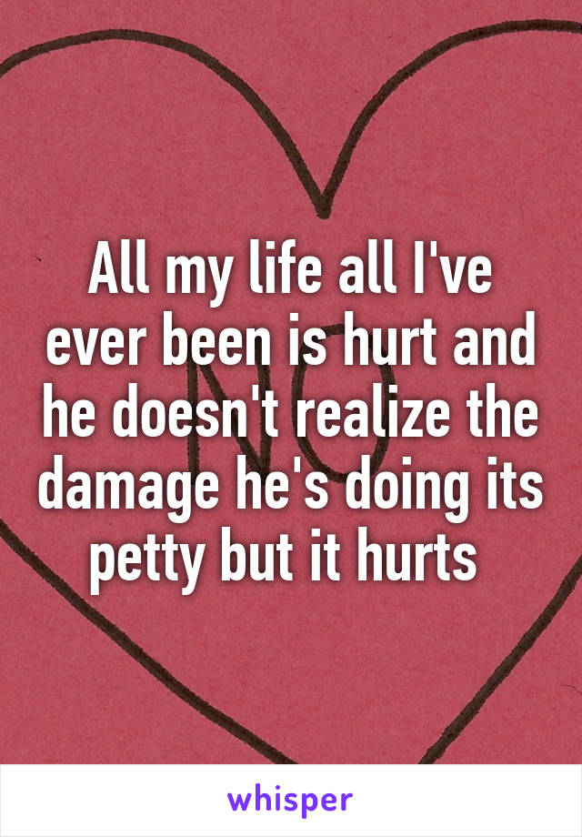 All my life all I've ever been is hurt and he doesn't realize the damage he's doing its petty but it hurts 