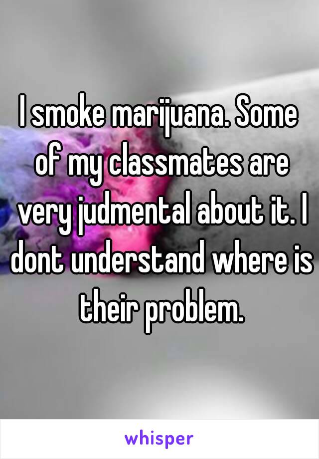 I smoke marijuana. Some of my classmates are very judmental about it. I dont understand where is their problem.