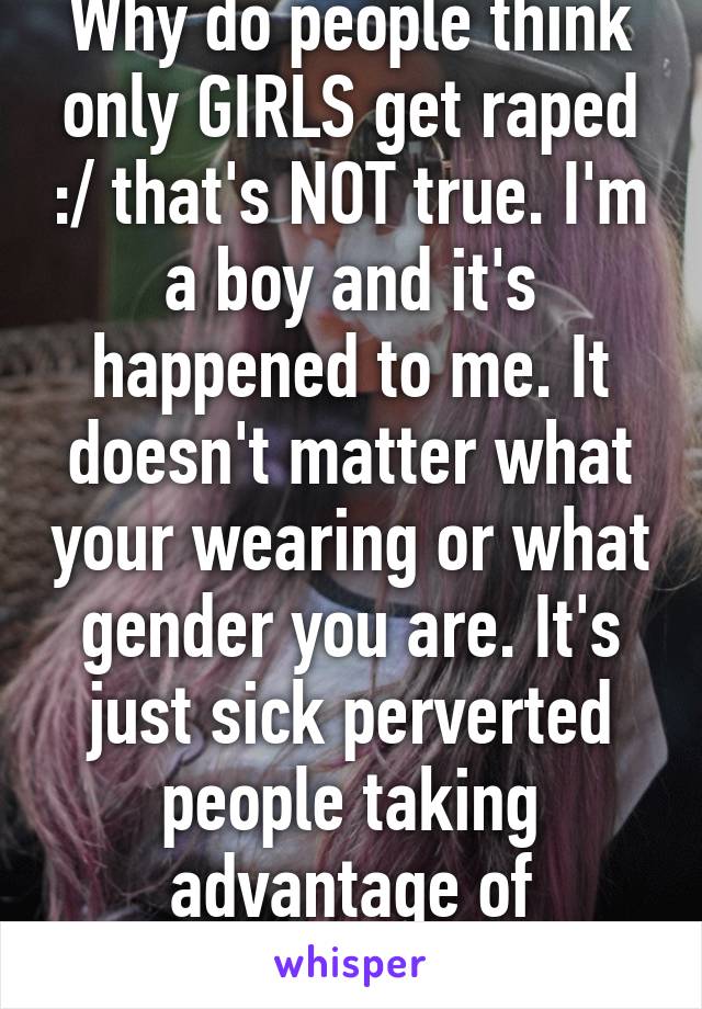 Why do people think only GIRLS get raped :/ that's NOT true. I'm a boy and it's happened to me. It doesn't matter what your wearing or what gender you are. It's just sick perverted people taking advantage of innocent people 