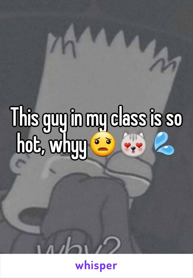 This guy in my class is so hot, whyy😦😻💦