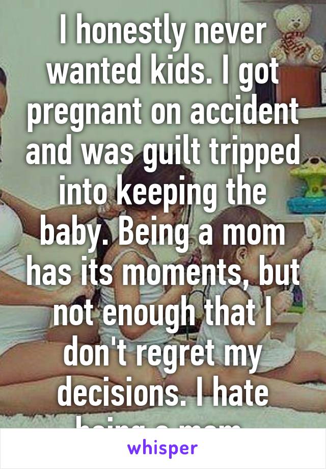 I honestly never wanted kids. I got pregnant on accident and was guilt tripped into keeping the baby. Being a mom has its moments, but not enough that I don't regret my decisions. I hate being a mom.