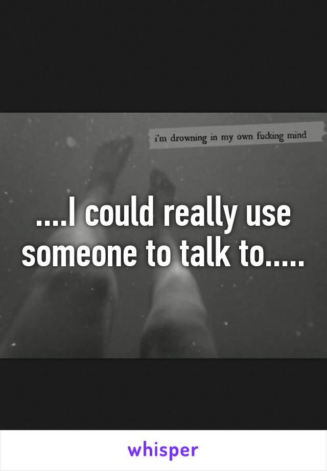 ....I could really use someone to talk to.....