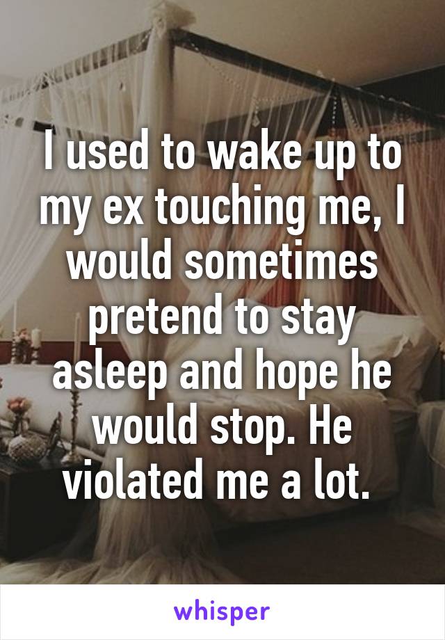 I used to wake up to my ex touching me, I would sometimes pretend to stay asleep and hope he would stop. He violated me a lot. 