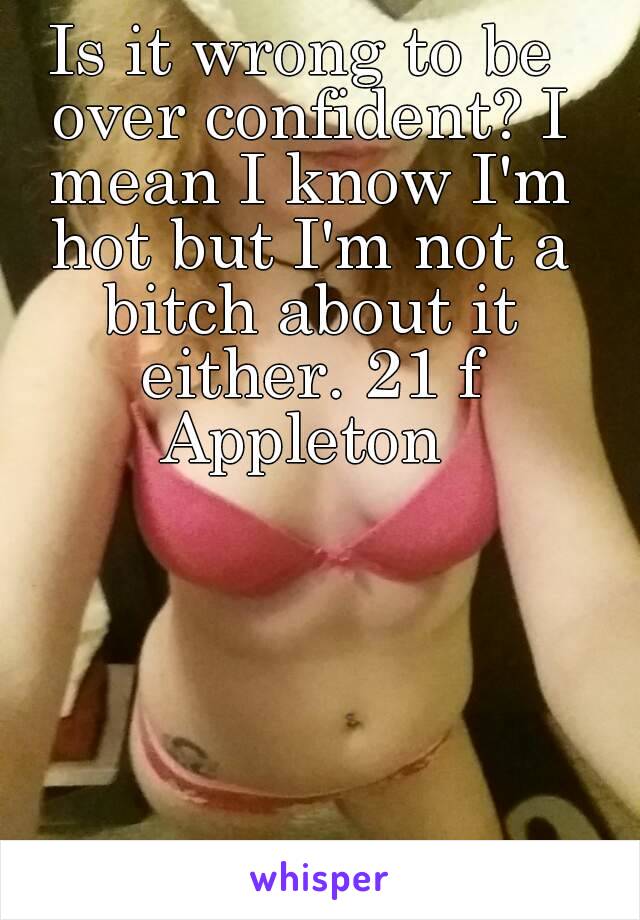 Is it wrong to be over confident? I mean I know I'm hot but I'm not a bitch about it either. 21 f Appleton 