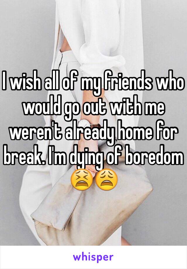 I wish all of my friends who would go out with me weren't already home for break. I'm dying of boredom 😫😩