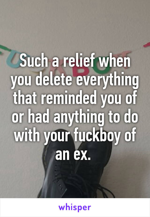 Such a relief when you delete everything that reminded you of or had anything to do with your fuckboy of an ex. 