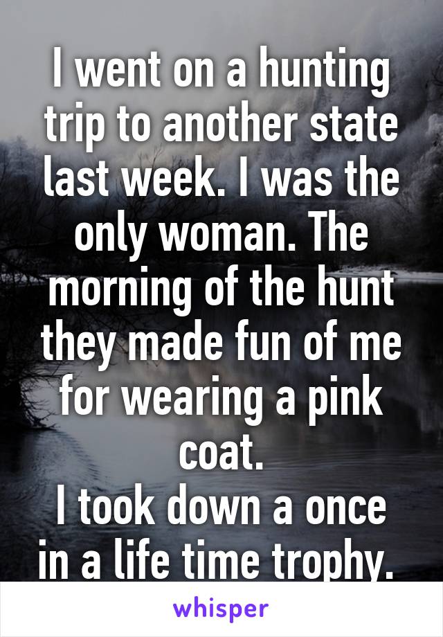 I went on a hunting trip to another state last week. I was the only woman. The morning of the hunt they made fun of me for wearing a pink coat.
I took down a once in a life time trophy. 