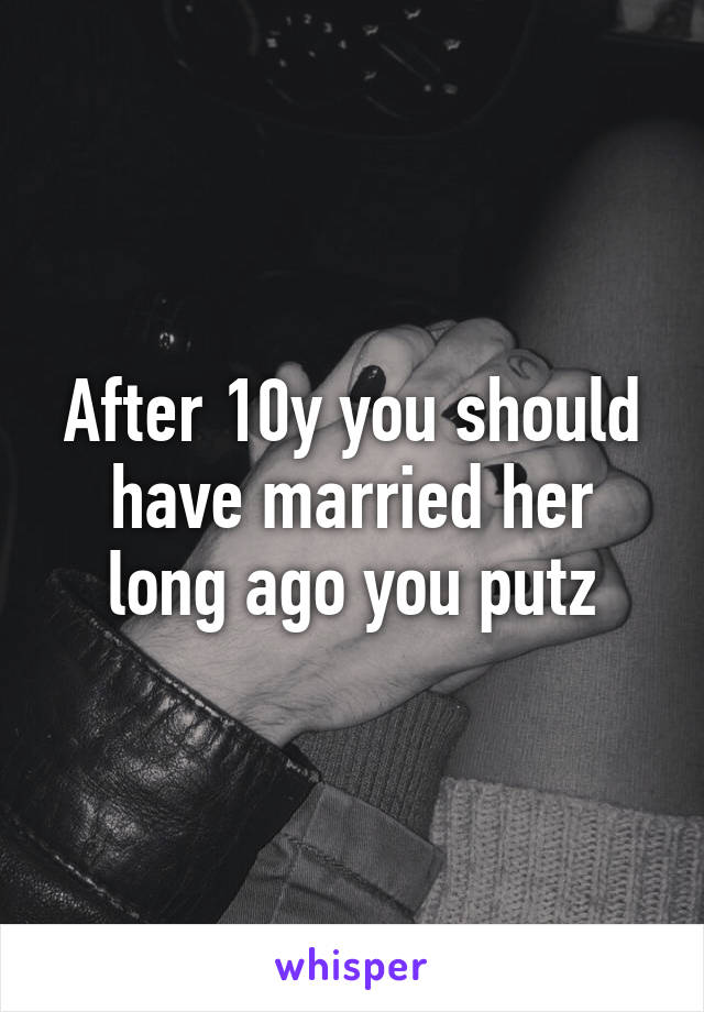 After 10y you should have married her long ago you putz