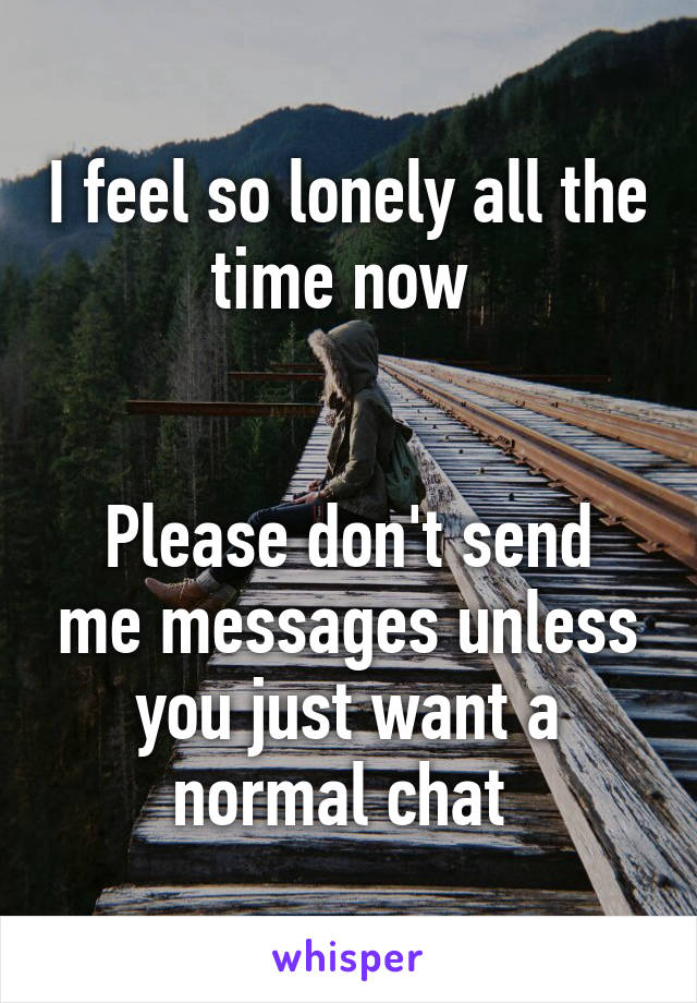 I feel so lonely all the time now 


Please don't send me messages unless you just want a normal chat 