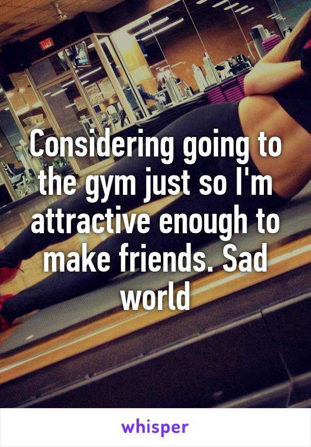 Considering going to the gym just so I'm attractive enough to make friends. Sad world