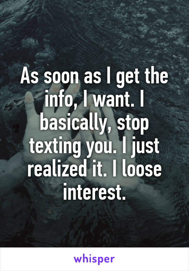 As soon as I get the info, I want. I basically, stop texting you. I just realized it. I loose interest.