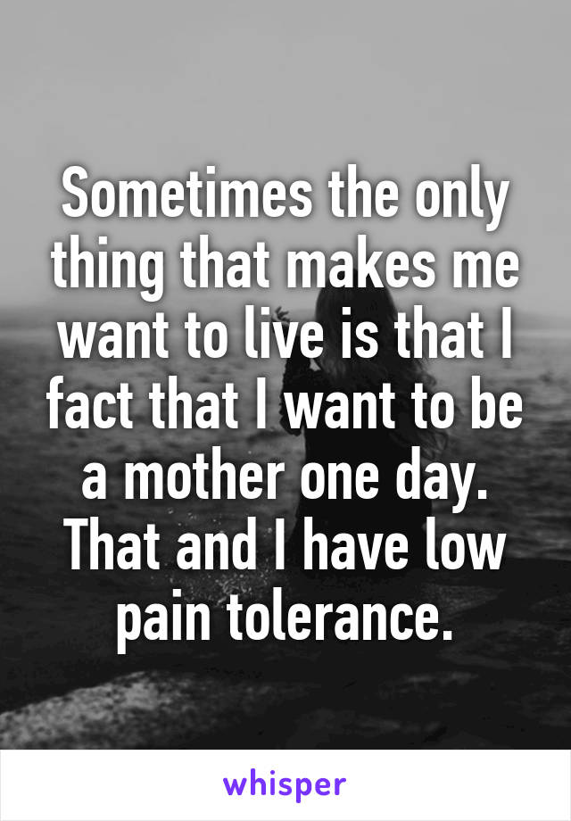 Sometimes the only thing that makes me want to live is that I fact that I want to be a mother one day. That and I have low pain tolerance.