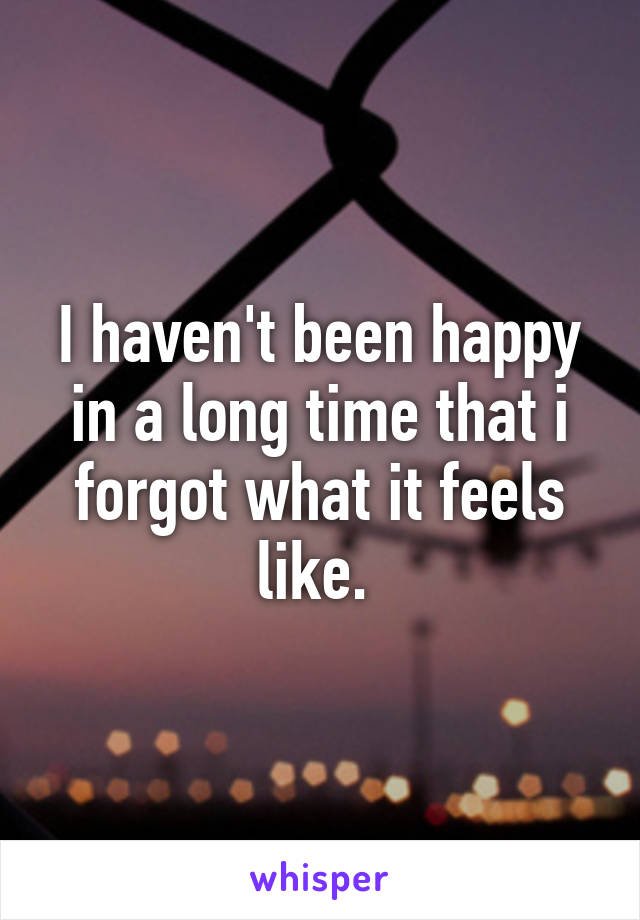 I haven't been happy in a long time that i forgot what it feels like. 