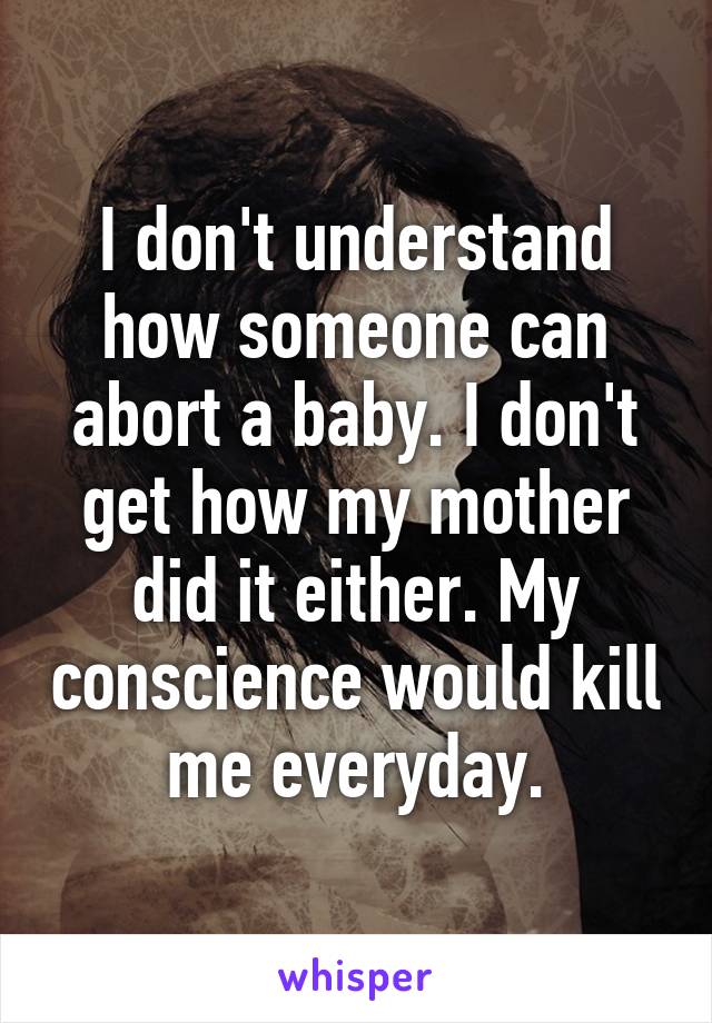 I don't understand how someone can abort a baby. I don't get how my mother did it either. My conscience would kill me everyday.