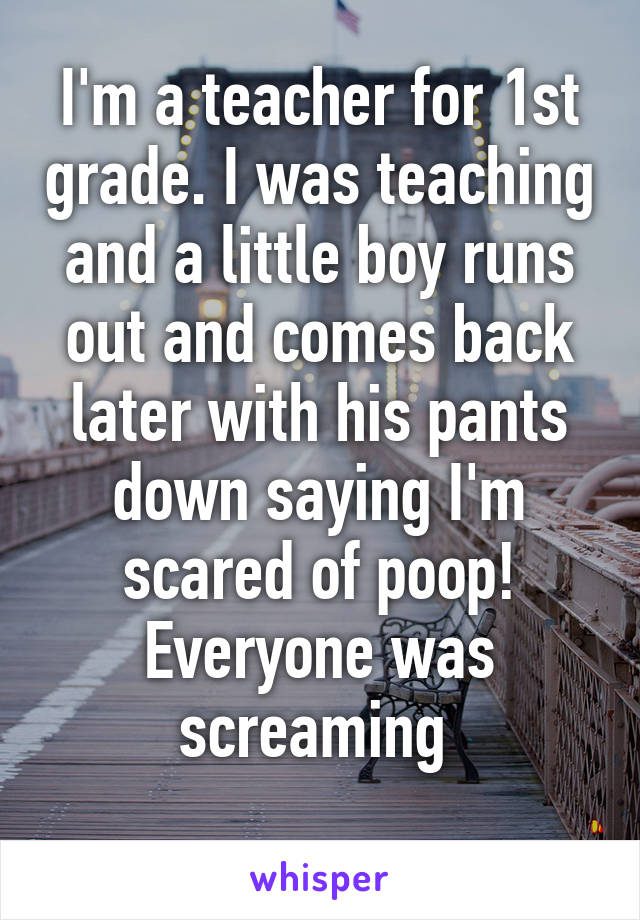 I'm a teacher for 1st grade. I was teaching and a little boy runs out and comes back later with his pants down saying I'm scared of poop! Everyone was screaming 
