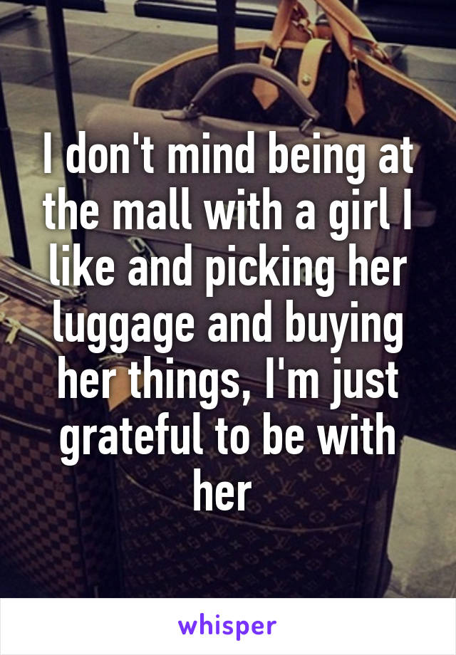 I don't mind being at the mall with a girl I like and picking her luggage and buying her things, I'm just grateful to be with her 