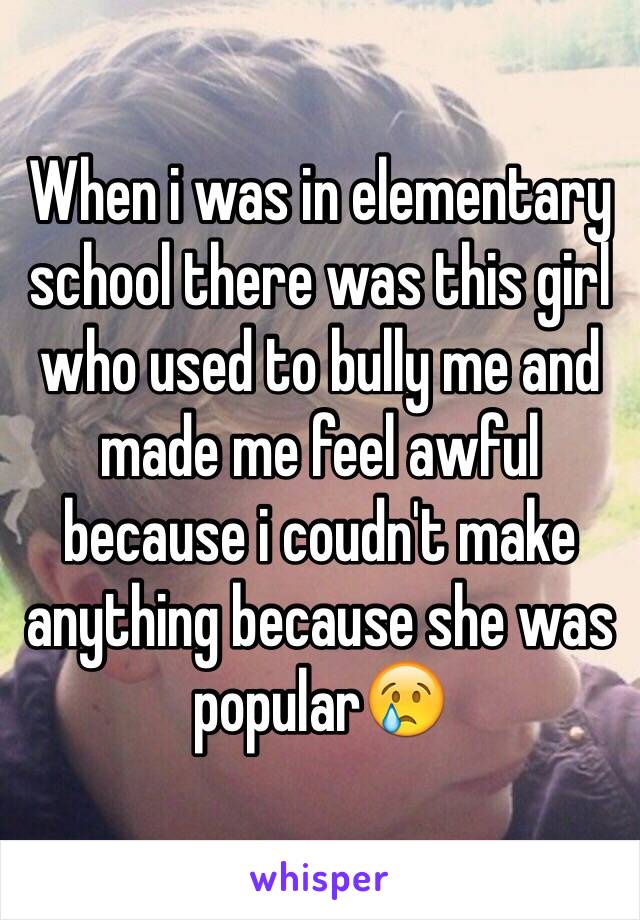 When i was in elementary school there was this girl who used to bully me and made me feel awful because i coudn't make anything because she was popular😢