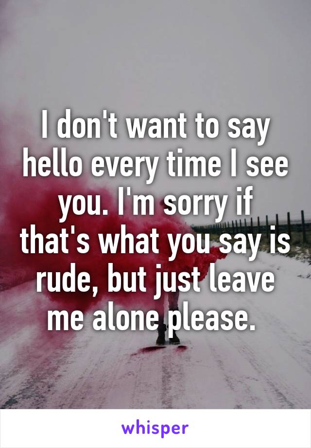 I don't want to say hello every time I see you. I'm sorry if that's what you say is rude, but just leave me alone please. 