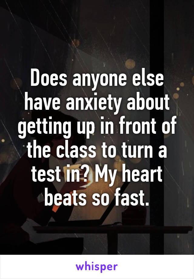 Does anyone else have anxiety about getting up in front of the class to turn a test in? My heart beats so fast.