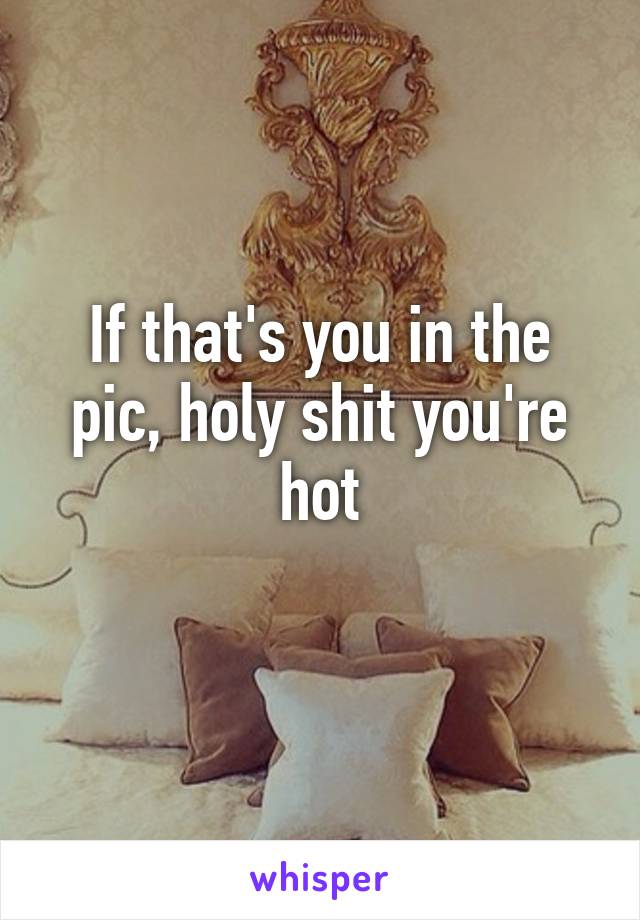 If that's you in the pic, holy shit you're hot
