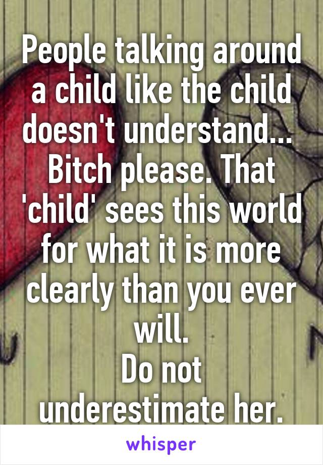 People talking around a child like the child doesn't understand... 
Bitch please. That 'child' sees this world for what it is more clearly than you ever will.
Do not underestimate her.