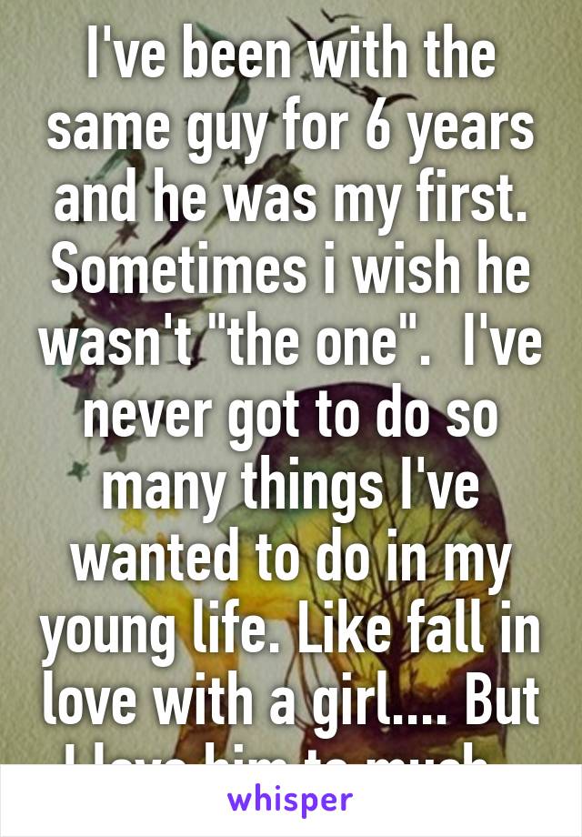 I've been with the same guy for 6 years and he was my first. Sometimes i wish he wasn't "the one".  I've never got to do so many things I've wanted to do in my young life. Like fall in love with a girl.... But I love him to much. 