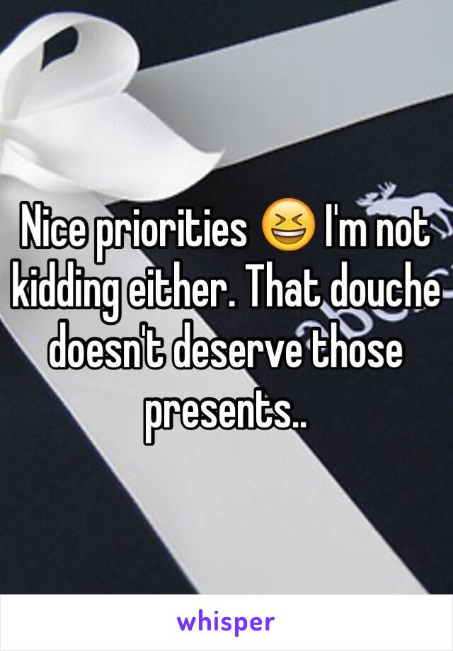 Nice priorities 😆 I'm not kidding either. That douche doesn't deserve those presents..