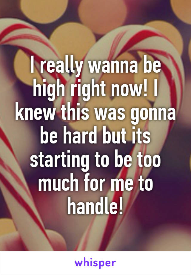 I really wanna be high right now! I knew this was gonna be hard but its starting to be too much for me to handle!