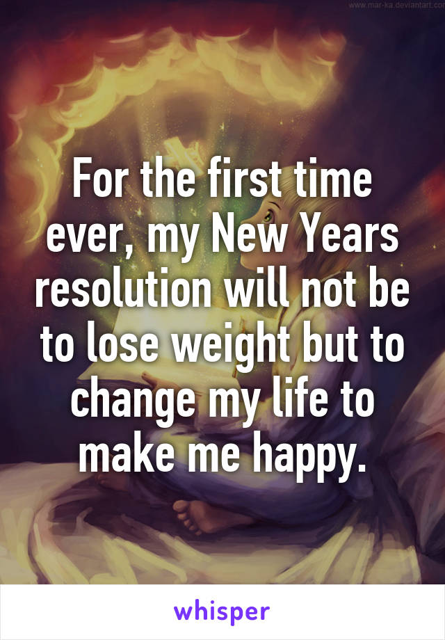 For the first time ever, my New Years resolution will not be to lose weight but to change my life to make me happy.