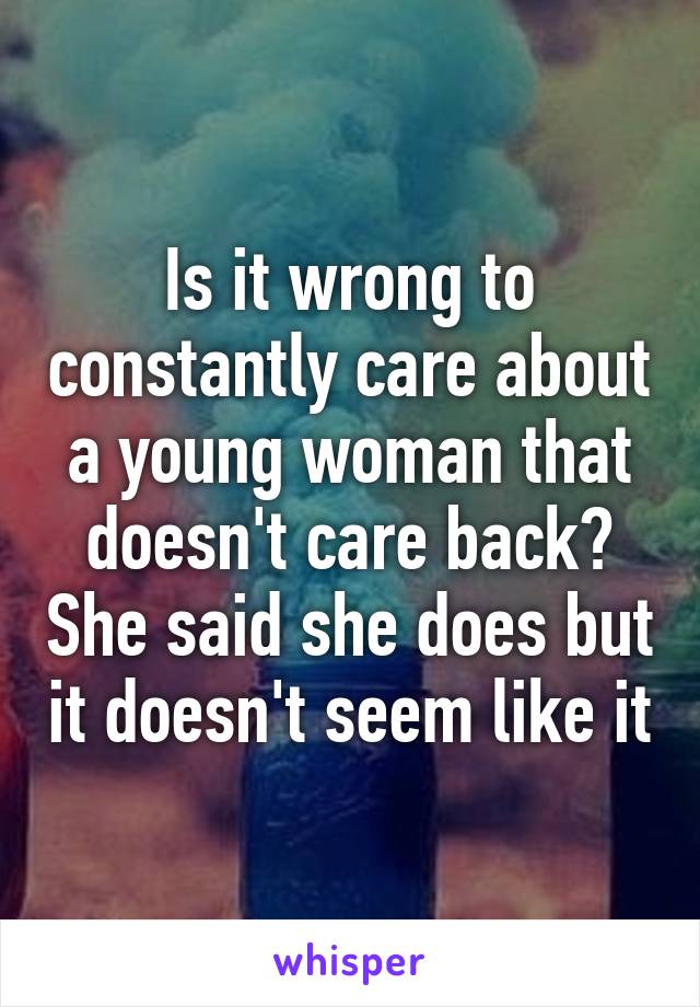 Is it wrong to constantly care about a young woman that doesn't care back? She said she does but it doesn't seem like it