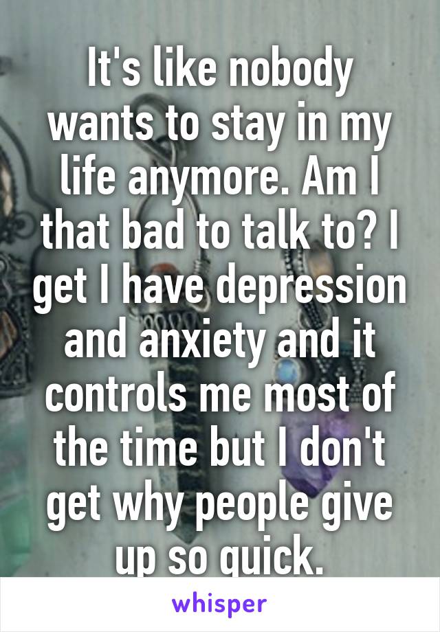 It's like nobody wants to stay in my life anymore. Am I that bad to talk to? I get I have depression and anxiety and it controls me most of the time but I don't get why people give up so quick.