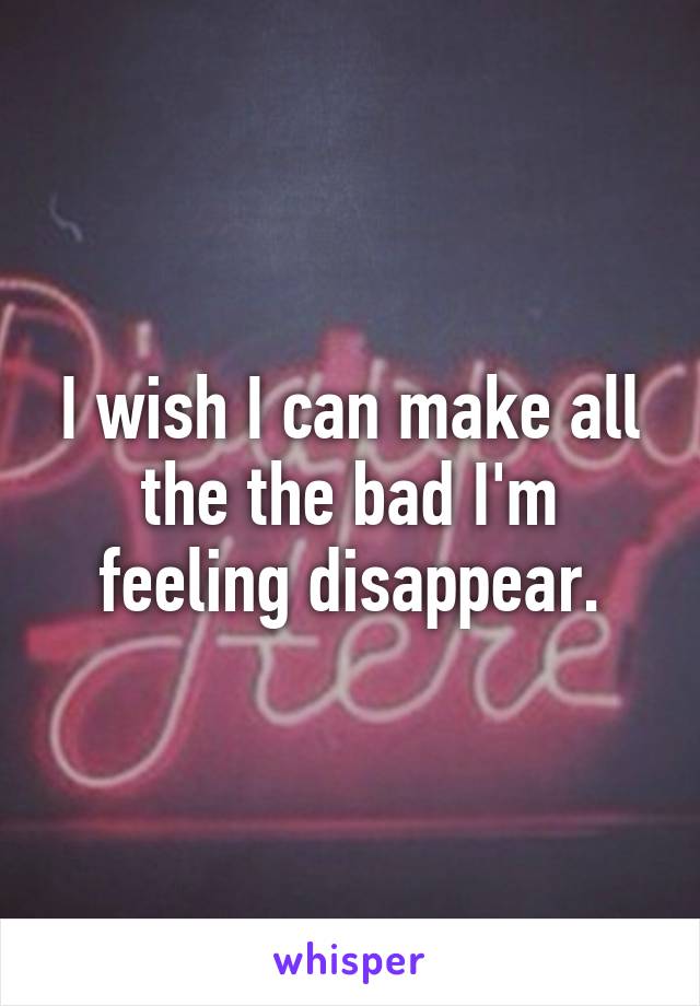 I wish I can make all the the bad I'm feeling disappear.