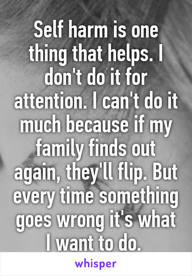 Self harm is one thing that helps. I don't do it for attention. I can't do it much because if my family finds out again, they'll flip. But every time something goes wrong it's what I want to do. 