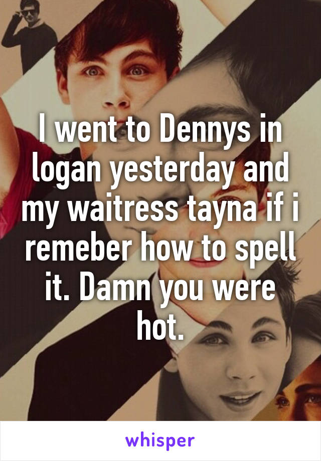 I went to Dennys in logan yesterday and my waitress tayna if i remeber how to spell it. Damn you were hot.