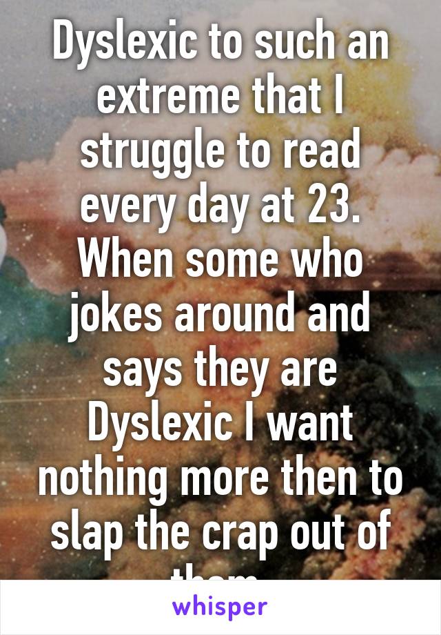 Dyslexic to such an extreme that I struggle to read every day at 23. When some who jokes around and says they are Dyslexic I want nothing more then to slap the crap out of them.