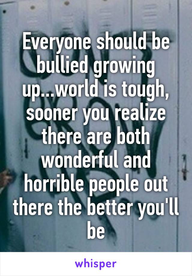 Everyone should be bullied growing up...world is tough, sooner you realize there are both wonderful and horrible people out there the better you'll be