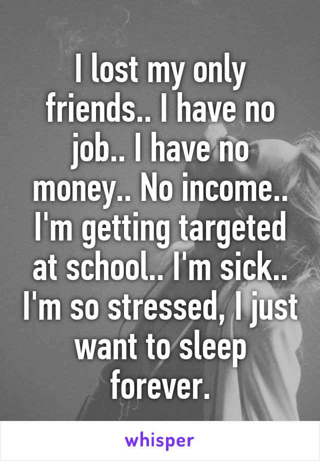 I lost my only friends.. I have no job.. I have no money.. No income.. I'm getting targeted at school.. I'm sick.. I'm so stressed, I just want to sleep forever.