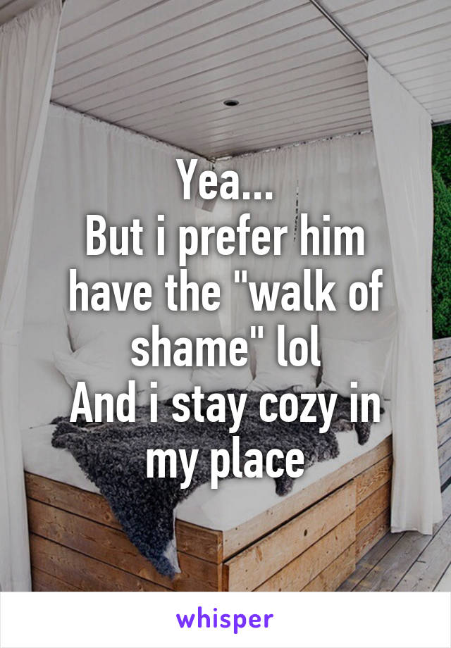 Yea...
But i prefer him have the "walk of shame" lol
And i stay cozy in my place