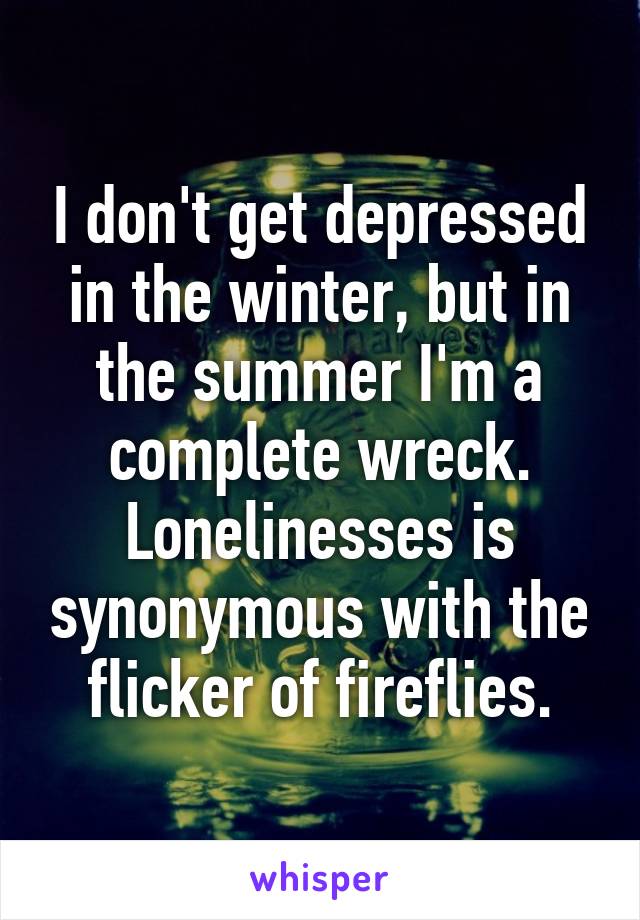 I don't get depressed in the winter, but in the summer I'm a complete wreck. Lonelinesses is synonymous with the flicker of fireflies.