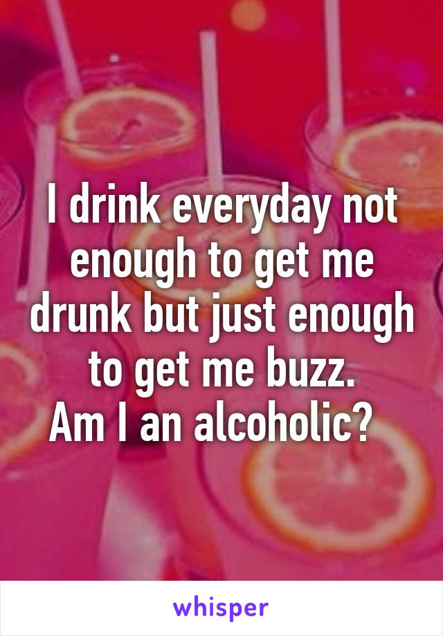 I drink everyday not enough to get me drunk but just enough to get me buzz.
Am I an alcoholic?  