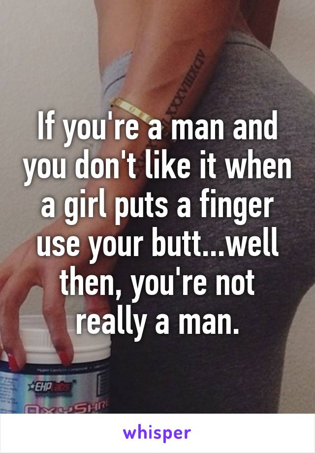 If you're a man and you don't like it when a girl puts a finger use your butt...well then, you're not really a man.