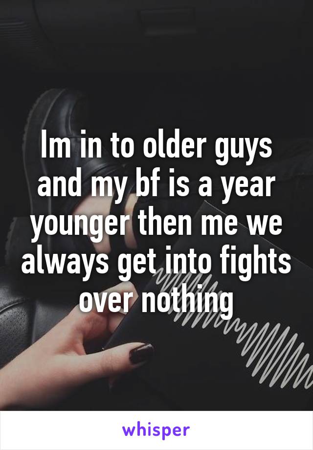 Im in to older guys and my bf is a year younger then me we always get into fights over nothing