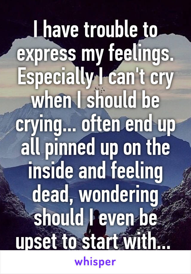 I have trouble to express my feelings. Especially I can't cry when I should be crying... often end up all pinned up on the inside and feeling dead, wondering should I even be upset to start with... 