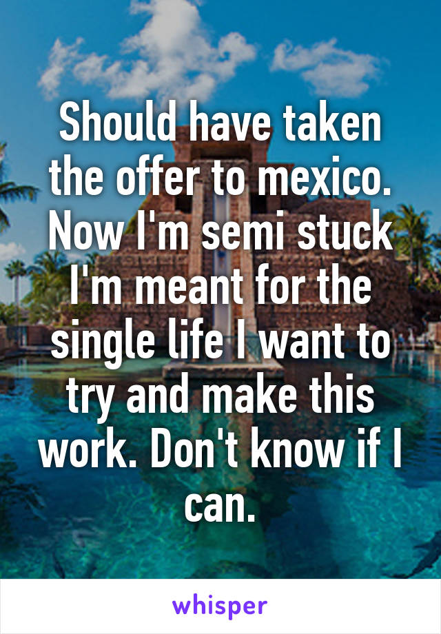 Should have taken the offer to mexico. Now I'm semi stuck I'm meant for the single life I want to try and make this work. Don't know if I can.