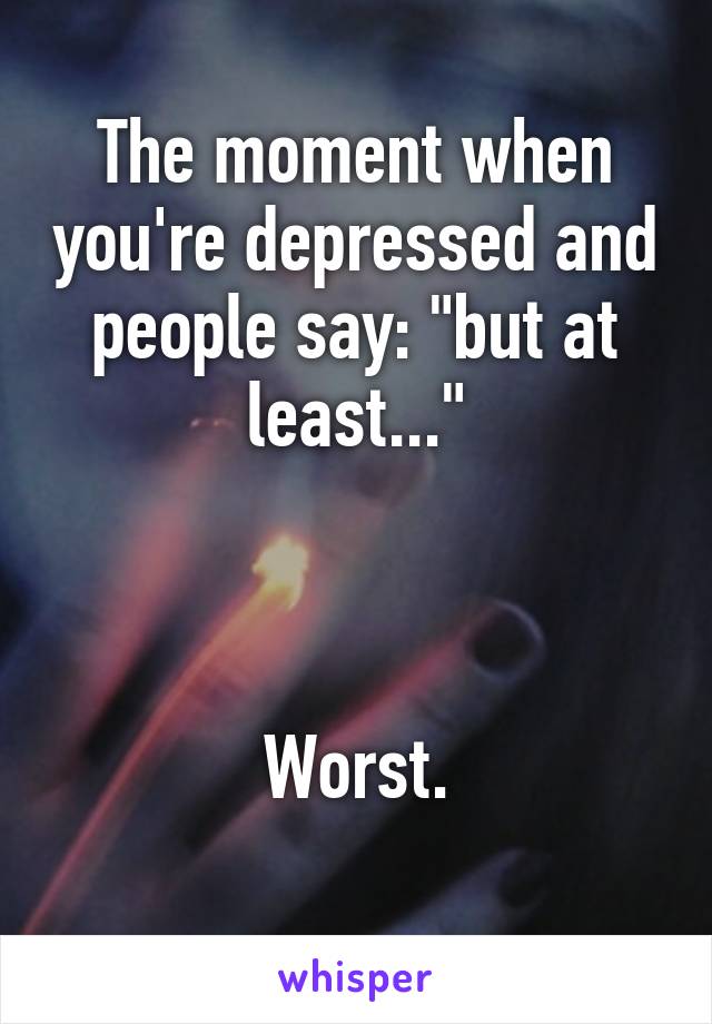 The moment when you're depressed and people say: "but at least..."



Worst.
