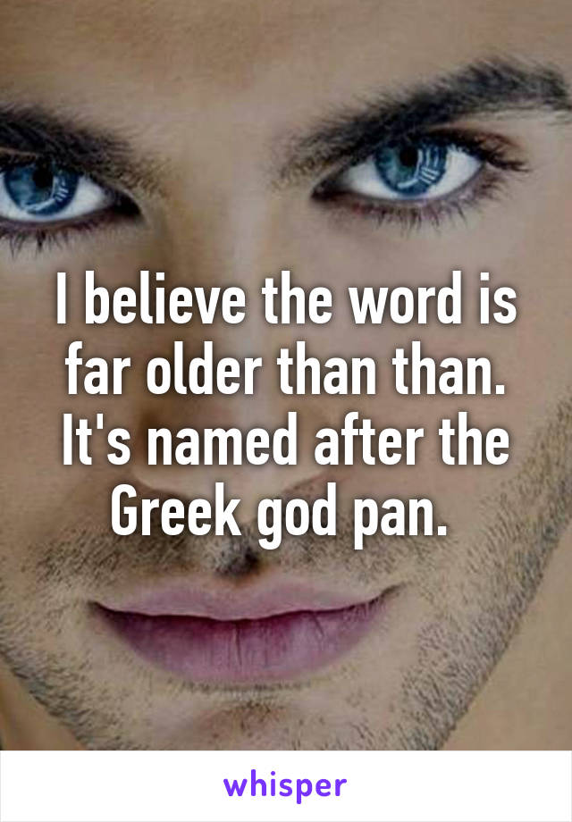 I believe the word is far older than than. It's named after the Greek god pan. 