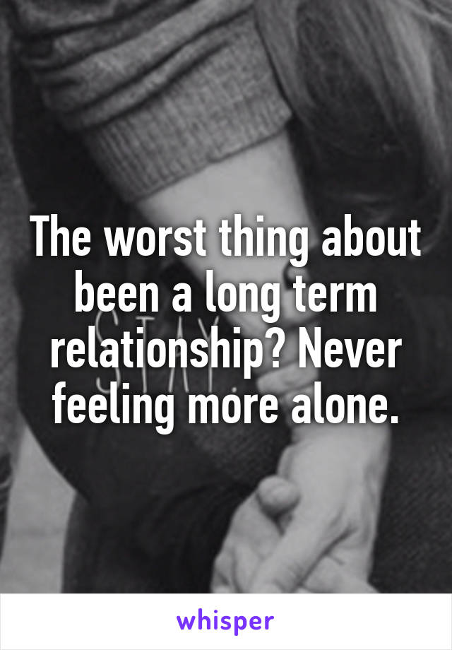 The worst thing about been a long term relationship? Never feeling more alone.